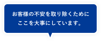 お客様の不安を取り除くためにここを大事にしています。
